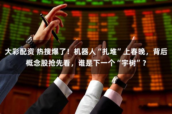 大彩配资 热搜爆了！机器人“扎堆”上春晚，背后概念股抢先看，谁是下一个“宇树”？