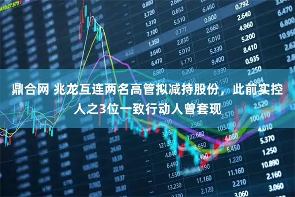 鼎合网 兆龙互连两名高管拟减持股份，此前实控人之3位一致行动人曾套现