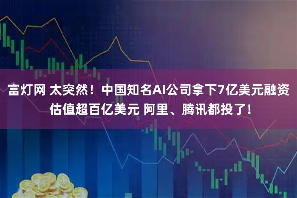 富灯网 太突然！中国知名AI公司拿下7亿美元融资 估值超百亿美元 阿里、腾讯都投了！