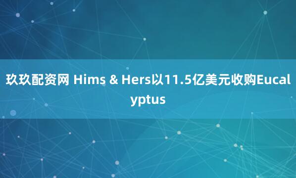 玖玖配资网 Hims & Hers以11.5亿美元收购Eucalyptus