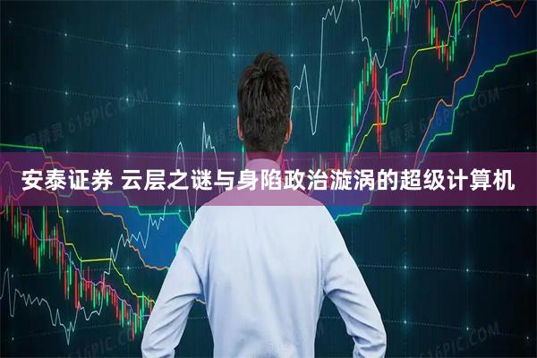 安泰证券 云层之谜与身陷政治漩涡的超级计算机