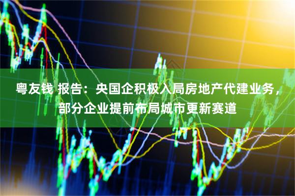 粤友钱 报告：央国企积极入局房地产代建业务，部分企业提前布局城市更新赛道