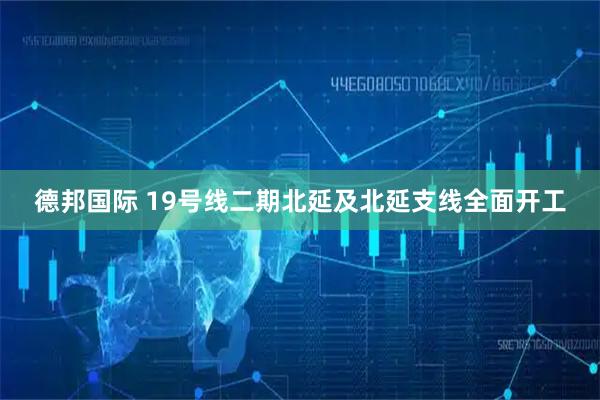 德邦国际 19号线二期北延及北延支线全面开工