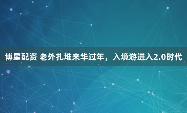 博星配资 老外扎堆来华过年，入境游进入2.0时代