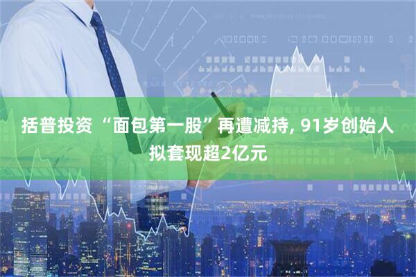括普投资 “面包第一股”再遭减持, 91岁创始人拟套现超2亿元
