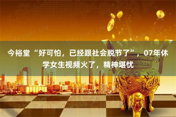 今裕堂 “好可怕，已经跟社会脱节了”，07年休学女生视频火了，精神堪忧