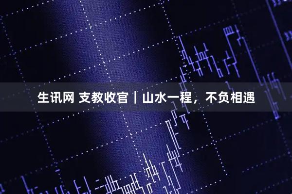 生讯网 支教收官｜山水一程，不负相遇