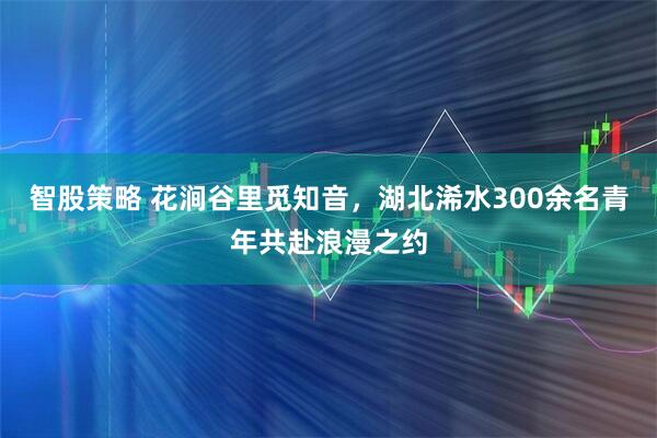 智股策略 花涧谷里觅知音，湖北浠水300余名青年共赴浪漫之约