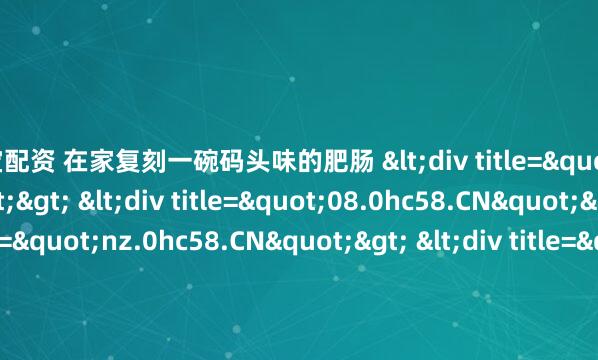 万宝配资 在家复刻一碗码头味的肥肠 <div title="d3.0hc58.CN"> <div title="08.0hc58.CN"> <div title="nz.0hc58.CN"> <
