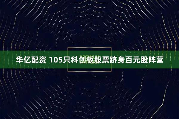 华亿配资 105只科创板股票跻身百元股阵营