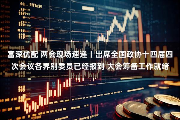 富深优配 两会现场速递丨出席全国政协十四届四次会议各界别委员已经报到 大会筹备工作就绪