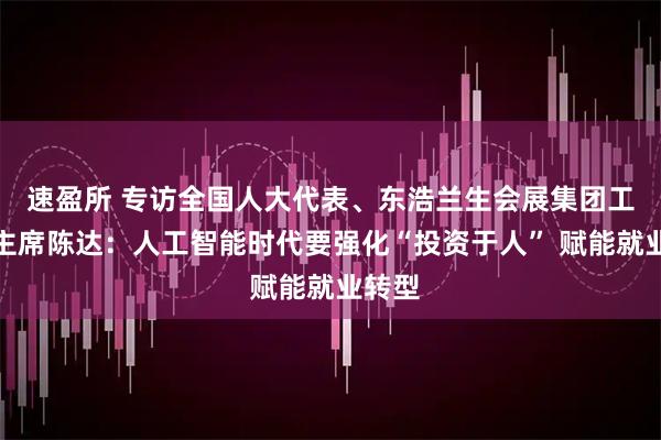 速盈所 专访全国人大代表、东浩兰生会展集团工会副主席陈达：人工智能时代要强化“投资于人” 赋能就业转型