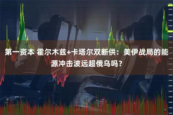 第一资本 霍尔木兹+卡塔尔双断供：美伊战局的能源冲击波远超俄乌吗？