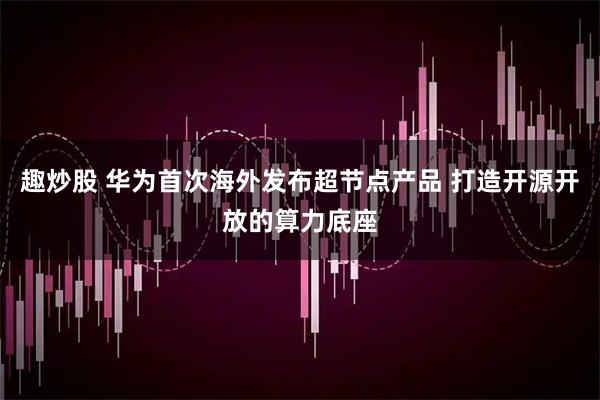 趣炒股 华为首次海外发布超节点产品 打造开源开放的算力底座