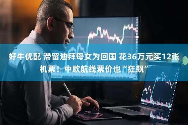 好牛优配 滞留迪拜母女为回国 花36万元买12张机票！中欧航线票价也“狂飙”