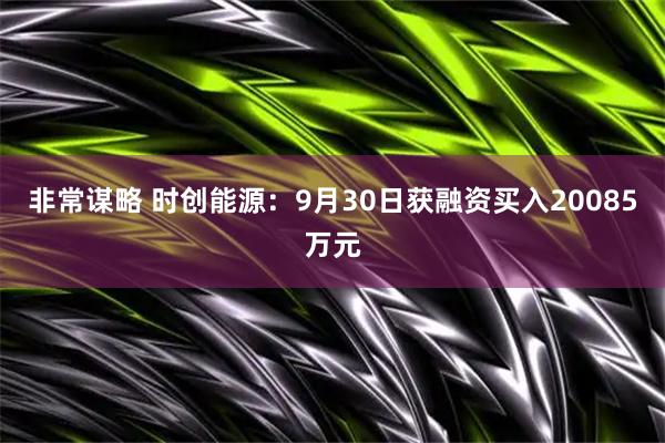 非常谋略 时创能源：9月30日获融资买入20085万元