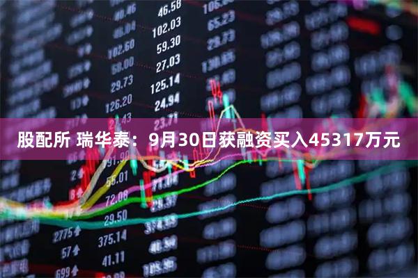 股配所 瑞华泰：9月30日获融资买入45317万元