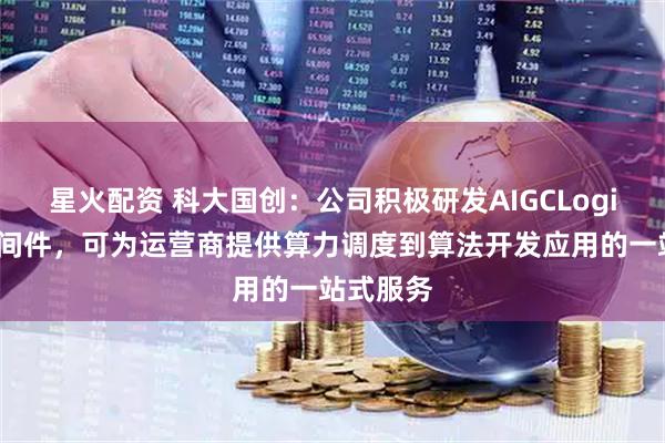 星火配资 科大国创：公司积极研发AIGCLogic数智中间件，可为运营商提供算力调度到算法开发应用的一站式服务