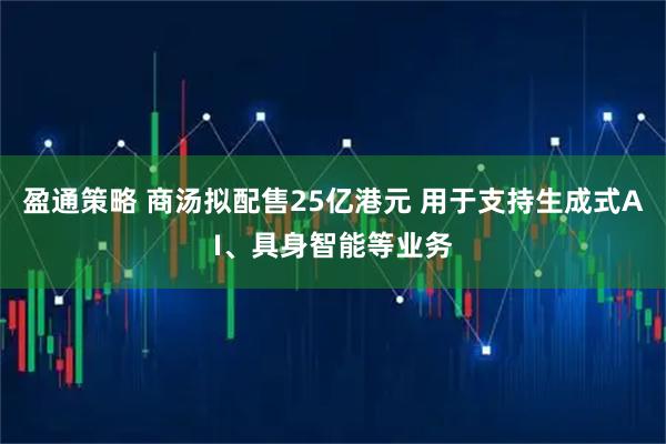 盈通策略 商汤拟配售25亿港元 用于支持生成式AI、具身智能等业务