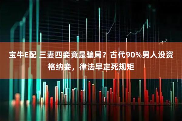 宝牛E配 三妻四妾竟是骗局？古代90%男人没资格纳妾，律法早定死规矩