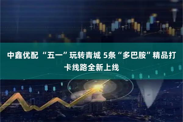 中鑫优配 “五一”玩转青城 5条“多巴胺”精品打卡线路全新上线