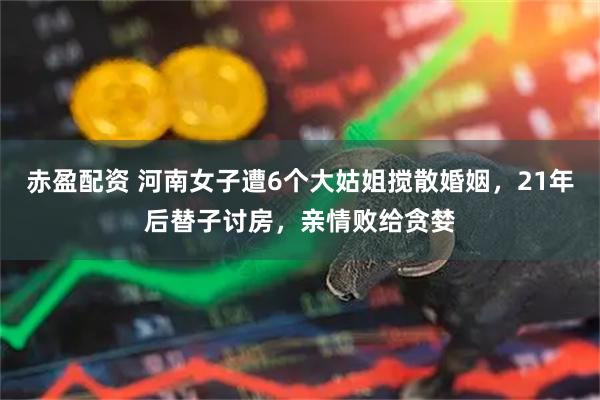 赤盈配资 河南女子遭6个大姑姐搅散婚姻，21年后替子讨房，亲情败给贪婪