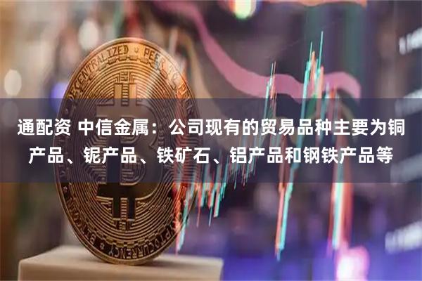 通配资 中信金属：公司现有的贸易品种主要为铜产品、铌产品、铁矿石、铝产品和钢铁产品等
