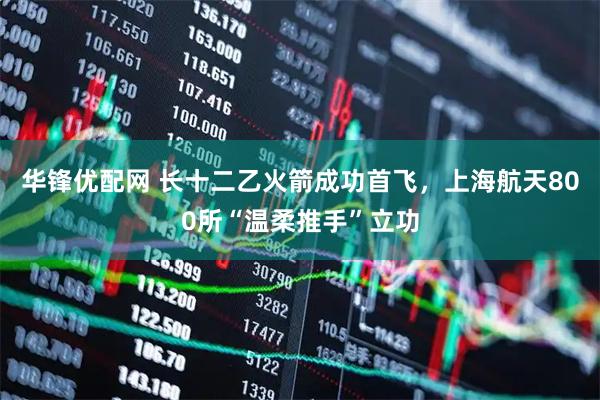 华锋优配网 长十二乙火箭成功首飞,上海航天800所“温柔推手”立功